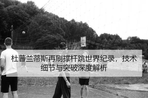 杜普兰蒂斯再刷撑杆跳世界纪录，技术细节与突破深度解析