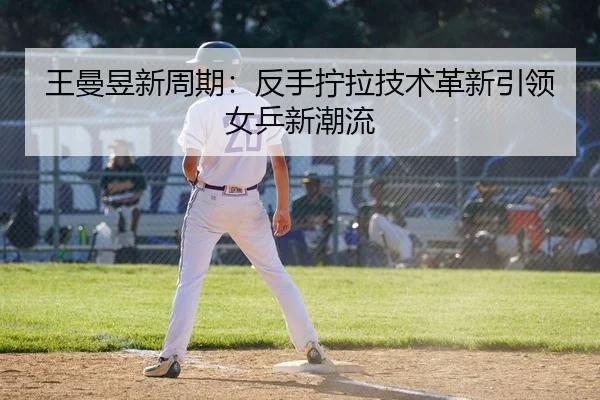 王曼昱新周期：反手拧拉技术革新引领女乒新潮流